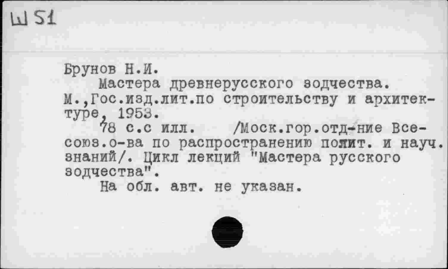 ﻿kl si
Брунов H.И.
Мастера древнерусского зодчества.
М.,Гос.изд.лит.по строительству и архитектуре, 1953.
7Ö с.с илл.	/Моск.гор.отд-ние Все-
союз, о-ва по распространению полит, и науч, знаний/. Цикл лекций "Мастера русского зодчества".
На обл. авт. не указан.